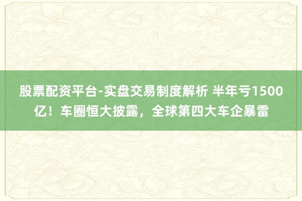 股票配资平台-实盘交易制度解析 半年亏1500亿！车圈恒大披露，全球第四大车企暴雷