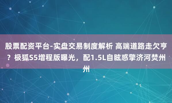 股票配资平台-实盘交易制度解析 高端道路走欠亨？极狐S5增程版曝光，配1.5L自眩惑擎济河焚州