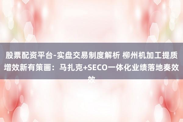 股票配资平台-实盘交易制度解析 柳州机加工提质增效新有策画：马扎克+SECO一体化业绩落地奏效