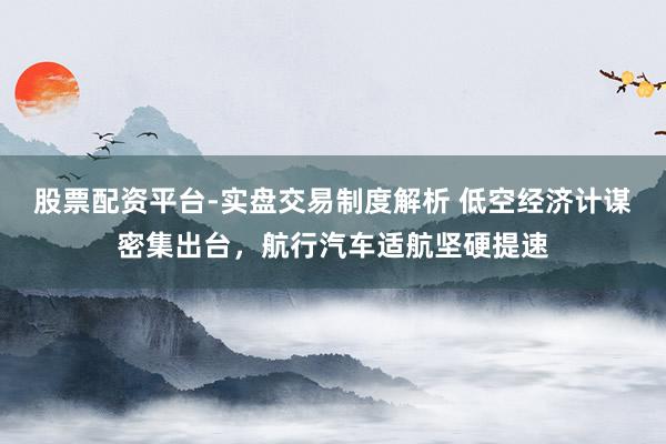 股票配资平台-实盘交易制度解析 低空经济计谋密集出台，航行汽车适航坚硬提速