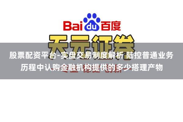 股票配资平台-实盘交易制度解析 陆控普通业务历程中认购金融机构提供的多少搭理产物