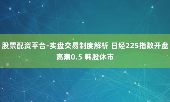 股票配资平台-实盘交易制度解析 日经225指数开盘高潮0.5 韩股休市