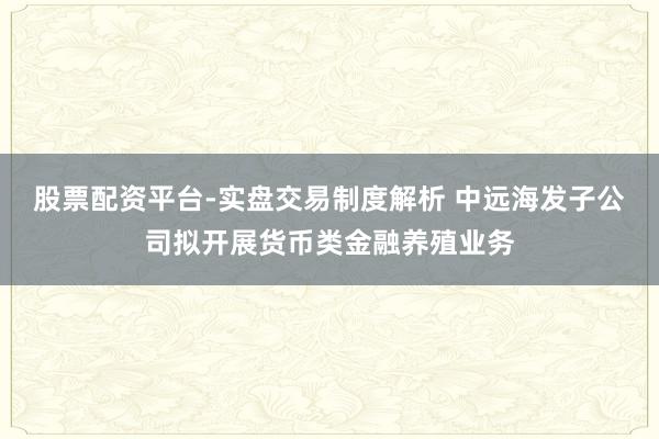 股票配资平台-实盘交易制度解析 中远海发子公司拟开展货币类金融养殖业务
