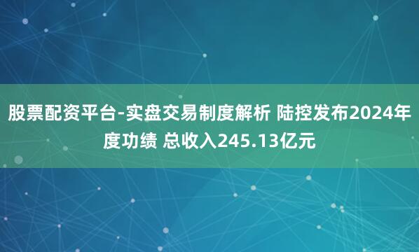 股票配资平台-实盘交易制度解析 陆控发布2024年度功绩 总收入245.13亿元