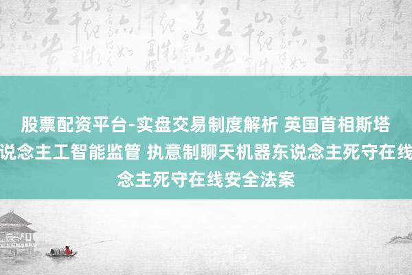 股票配资平台-实盘交易制度解析 英国首相斯塔默收紧东说念主工智能监管 执意制聊天机器东说念主死守在线安全法案