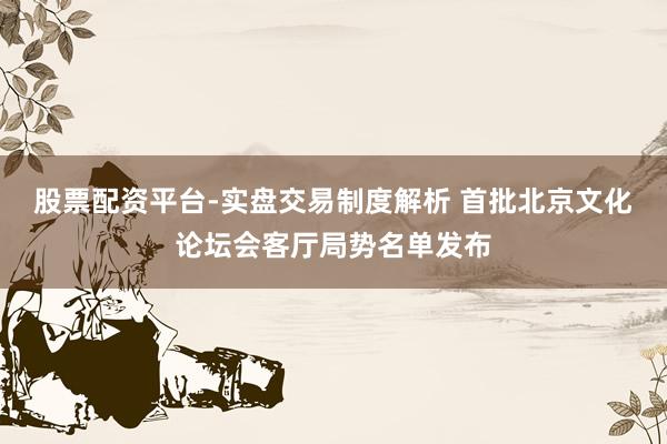 股票配资平台-实盘交易制度解析 首批北京文化论坛会客厅局势名单发布