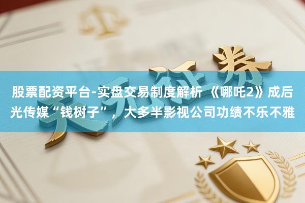 股票配资平台-实盘交易制度解析 《哪吒2》成后光传媒“钱树子”，大多半影视公司功绩不乐不雅