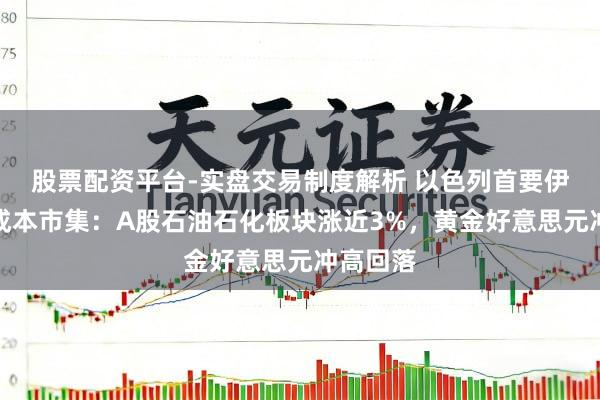 股票配资平台-实盘交易制度解析 以色列首要伊朗扰动成本市集:A股石油石化板块涨近3%,黄金好意思元冲高回落