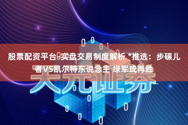 股票配资平台-实盘交易制度解析 *推选：步碾儿者VS凯尔特东说念主 绿军或再胜