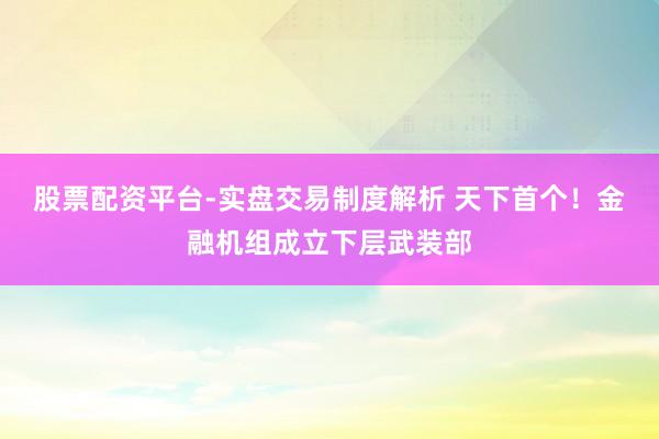 股票配资平台-实盘交易制度解析 天下首个！金融机组成立下层武装部