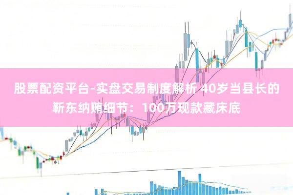 股票配资平台-实盘交易制度解析 40岁当县长的靳东纳贿细节：100万现款藏床底