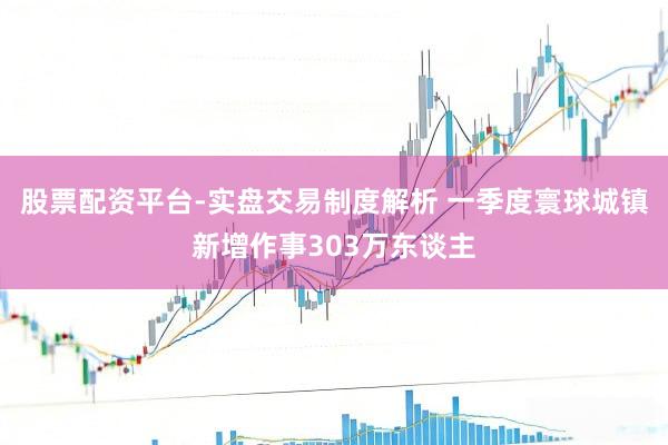 股票配资平台-实盘交易制度解析 一季度寰球城镇新增作事303万东谈主