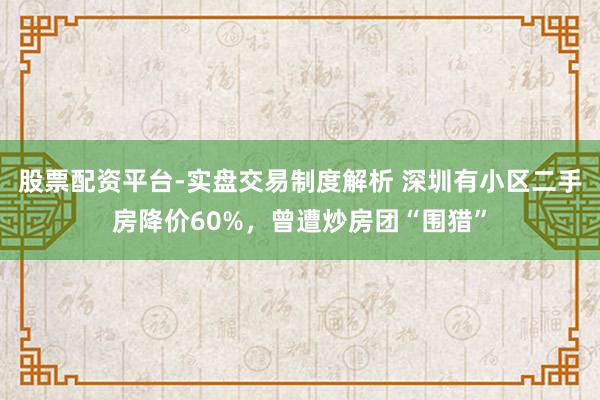 股票配资平台-实盘交易制度解析 深圳有小区二手房降价60%，曾遭炒房团“围猎”