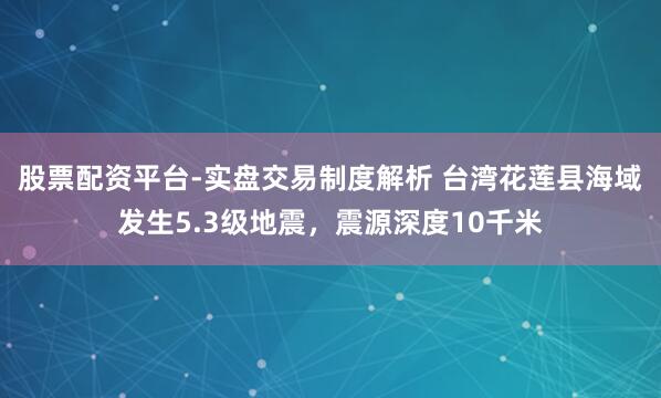股票配资平台-实盘交易制度解析 台湾花莲县海域发生5.3级地震，震源深度10千米