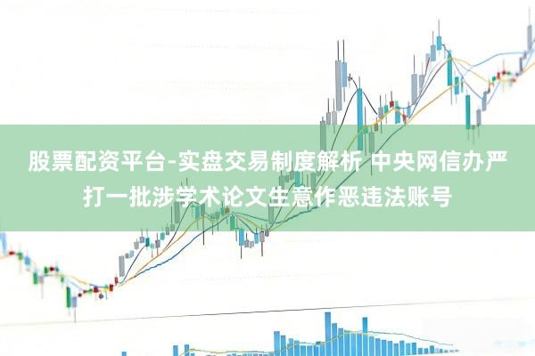 股票配资平台-实盘交易制度解析 中央网信办严打一批涉学术论文生意作恶违法账号