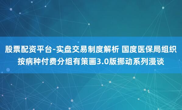 股票配资平台-实盘交易制度解析 国度医保局组织按病种付费分组有策画3.0版挪动系列漫谈