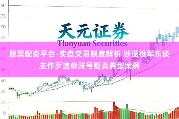 股票配资平台-实盘交易制度解析 涉退役军东谈主作歹违章账号贬责典型案例