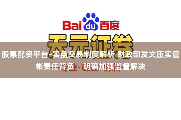 股票配资平台-实盘交易制度解析 财政部发文压实管帐责任背负 明确加强监督解决