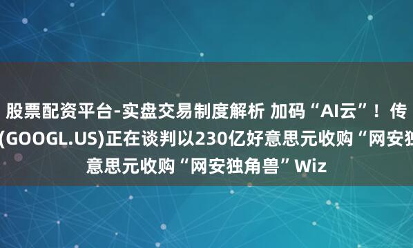 股票配资平台-实盘交易制度解析 加码“AI云”！传谷歌母公司(GOOGL.US)正在谈判以230亿好意思元收购“网安独角兽”Wiz