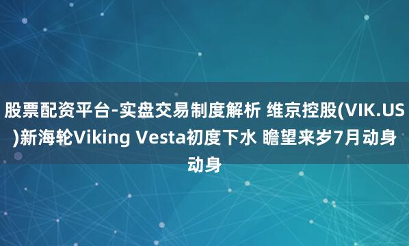 股票配资平台-实盘交易制度解析 维京控股(VIK.US)新海轮Viking Vesta初度下水 瞻望来岁7月动身