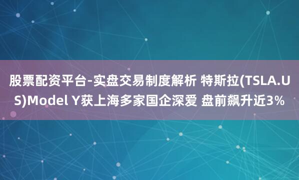 股票配资平台-实盘交易制度解析 特斯拉(TSLA.US)Model Y获上海多家国企深爱 盘前飙升近3%