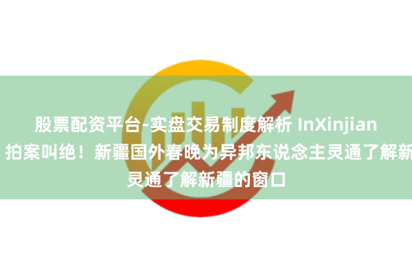 股票配资平台-实盘交易制度解析 InXinjiang(109)丨拍案叫绝！新疆国外春晚为异邦东说念主灵通了解新疆的窗口