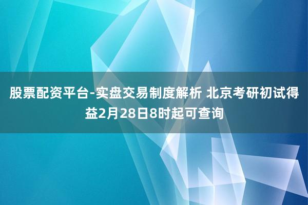 股票配资平台-实盘交易制度解析 北京考研初试得益2月28日8时起可查询