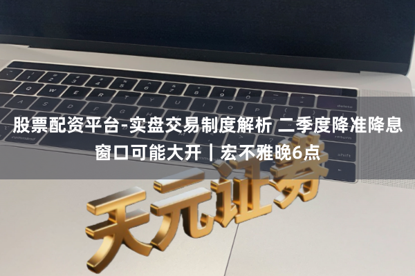 股票配资平台-实盘交易制度解析 二季度降准降息窗口可能大开|宏不雅晚6点