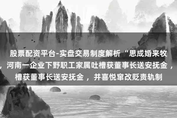股票配资平台-实盘交易制度解析 “思成婚来牧原,思离异来牧原”,河南一企业下野职工家属吐槽获董事长送安抚金 ,并喜悦窜改贬责轨制