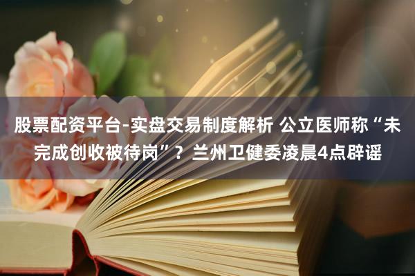 股票配资平台-实盘交易制度解析 公立医师称“未完成创收被待岗”？兰州卫健委凌晨4点辟谣