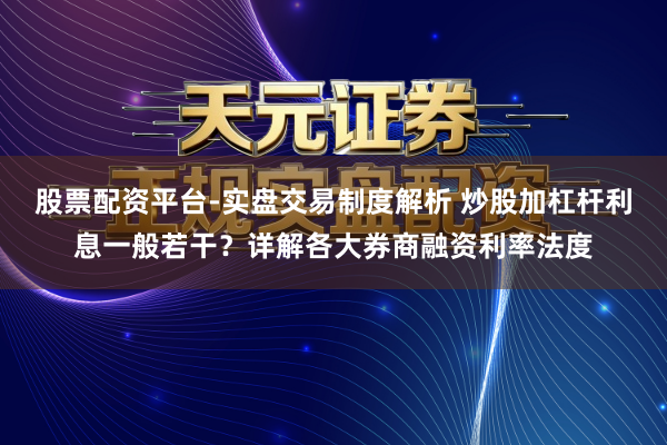 股票配资平台-实盘交易制度解析 炒股加杠杆利息一般若干?详解各大券商融资利率法度