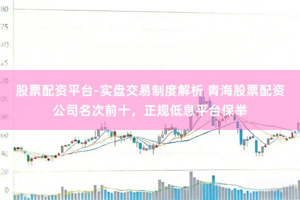 股票配资平台-实盘交易制度解析 青海股票配资公司名次前十，正规低息平台保举