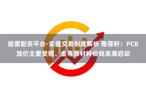 股票配资平台-实盘交易制度解析 雅葆轩：PCB加价主要受铜、金等原材料价钱高潮启动