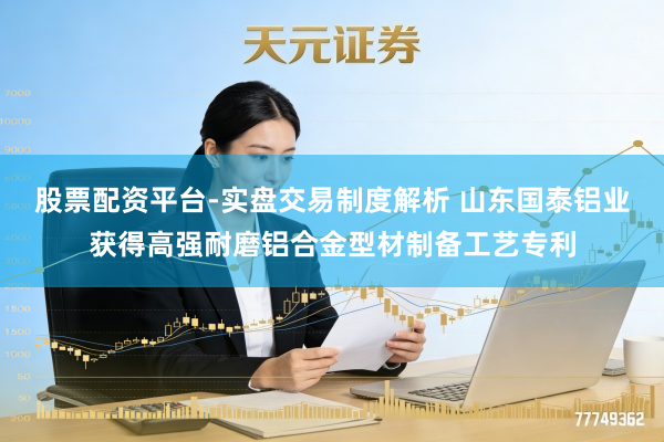 股票配资平台-实盘交易制度解析 山东国泰铝业获得高强耐磨铝合金型材制备工艺专利