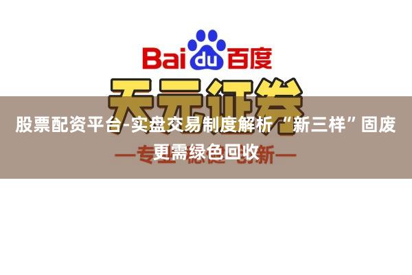 股票配资平台-实盘交易制度解析 “新三样”固废更需绿色回收