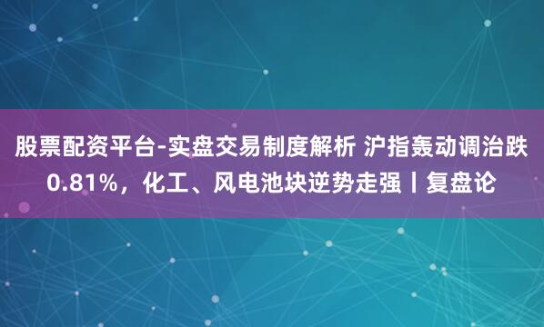 股票配资平台-实盘交易制度解析 沪指轰动调治跌0.81%,化工、风电池块逆势走强丨复盘论