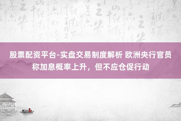 股票配资平台-实盘交易制度解析 欧洲央行官员称加息概率上升,但不应仓促行动