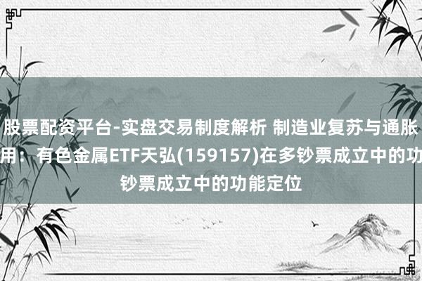 股票配资平台-实盘交易制度解析 制造业复苏与通胀对冲器用:有色金属ETF天弘(159157)在多钞票成立中的功能定位