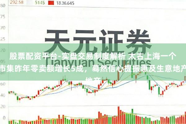 股票配资平台-实盘交易制度解析 太古上海一个市集昨年零卖额增长5成，蓦然信心提振惠及生意地产