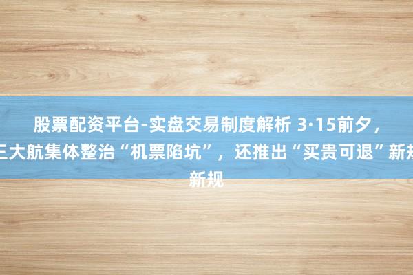 股票配资平台-实盘交易制度解析 3·15前夕，三大航集体整治“机票陷坑”，还推出“买贵可退”新规