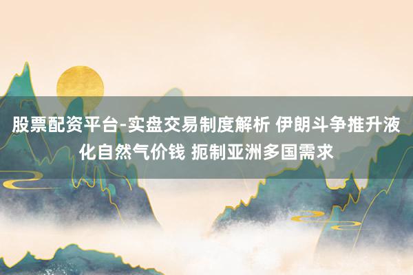 股票配资平台-实盘交易制度解析 伊朗斗争推升液化自然气价钱 扼制亚洲多国需求