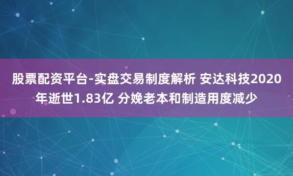 股票配资平台-实盘交易制度解析 安达科技2020年逝世1.83亿 分娩老本和制造用度减少