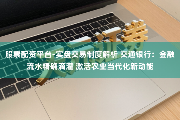 股票配资平台-实盘交易制度解析 交通银行:金融流水精确滴灌 激活农业当代化新动能