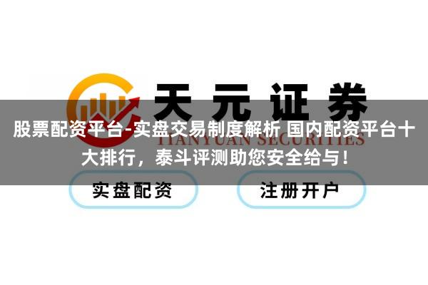 股票配资平台-实盘交易制度解析 国内配资平台十大排行，泰斗评测助您安全给与！