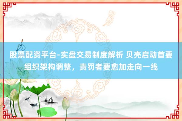 股票配资平台-实盘交易制度解析 贝壳启动首要组织架构调整，责罚者要愈加走向一线