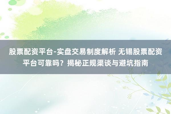 股票配资平台-实盘交易制度解析 无锡股票配资平台可靠吗？揭秘正规渠谈与避坑指南