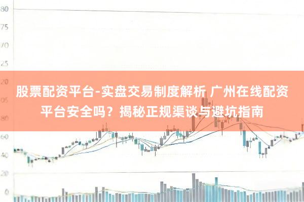 股票配资平台-实盘交易制度解析 广州在线配资平台安全吗？揭秘正规渠谈与避坑指南