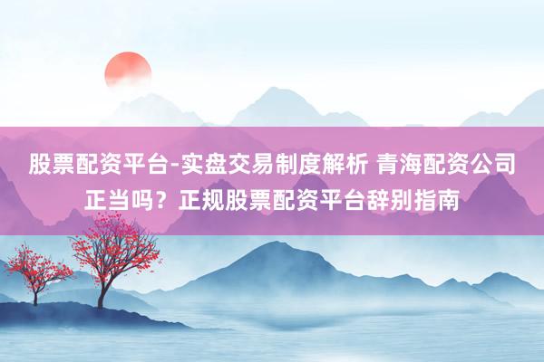 股票配资平台-实盘交易制度解析 青海配资公司正当吗？正规股票配资平台辞别指南