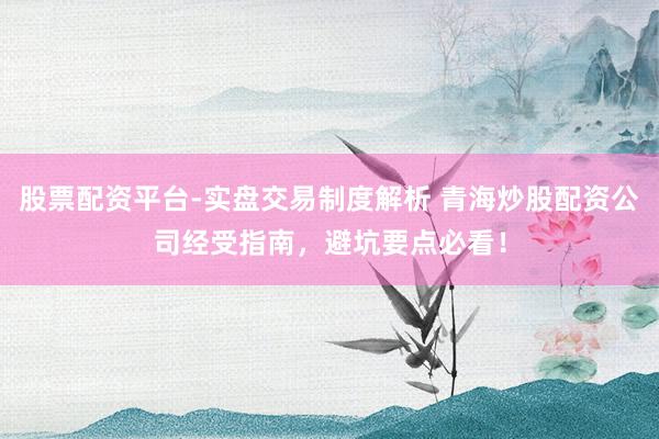 股票配资平台-实盘交易制度解析 青海炒股配资公司经受指南，避坑要点必看！