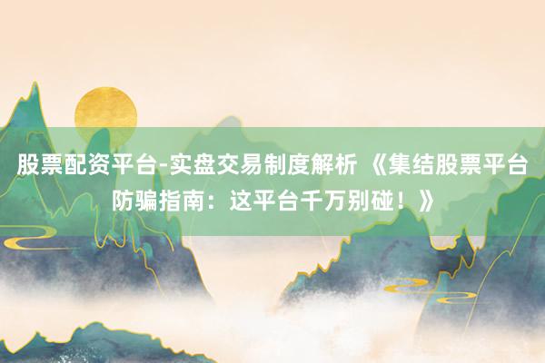 股票配资平台-实盘交易制度解析 《集结股票平台防骗指南：这平台千万别碰！》